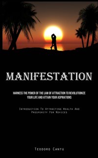 Manifestation: Harness The Power Of The Law Of Attraction To Revolutionize Your Life And Attain Your Aspirations (Introduction To Attracting Wealth And Prosperity For Novices)