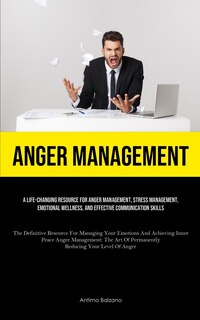 Anger Management: A Life-changing Resource For Anger Management, Stress Management, Emotional Wellness, And Effective Communication Skills (The Definitive Resource For Managing Your Emotions And Achieving Inner Peace Anger Management: The Art Of Permanently Reducing Your L