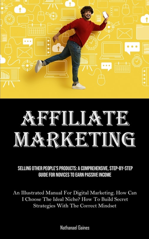 Affiliate Marketing: Selling Other People's Products: A Comprehensive, Step-by-step Guide For Novices To Earn Passive Income (An Illustrated Manual For Digital Marketing. How Can I Choose The Ideal Niche? How To Build Secret Strategies With The Correct Mindset)