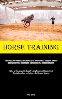 Horse Training: The Majestic And Powerful: An Introduction To Arabian Horses And Equine Training: Discover The World Of Horses And The Fundamentals Of Horse Ownership (Opting For The Appropriate Breed, Providing Nourishment, Establishing A Suitable Home, Ensuring Healthc