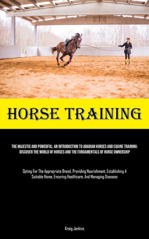 Horse Training: The Majestic And Powerful: An Introduction To Arabian Horses And Equine Training: Discover The World Of Horses And The Fundamentals Of Horse Ownership (Opting For The Appropriate Breed, Providing Nourishment, Establishing A Suitable Home, Ensuring Healthc