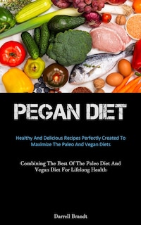 Pegan Diet: Healthy And Delicious Recipes Perfectly Created To Maximize The Paleo And Vegan Diets (Combining The Best Of The Paleo Diet And Vegan Diet For Lifelong Health)