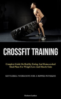 Crossfit Training: Complete Guide On Healthy Eating And Home-cooked Meal Plans For Weight Loss And Muscle Gain (Kettlebell Workouts For A Ripped Physique)