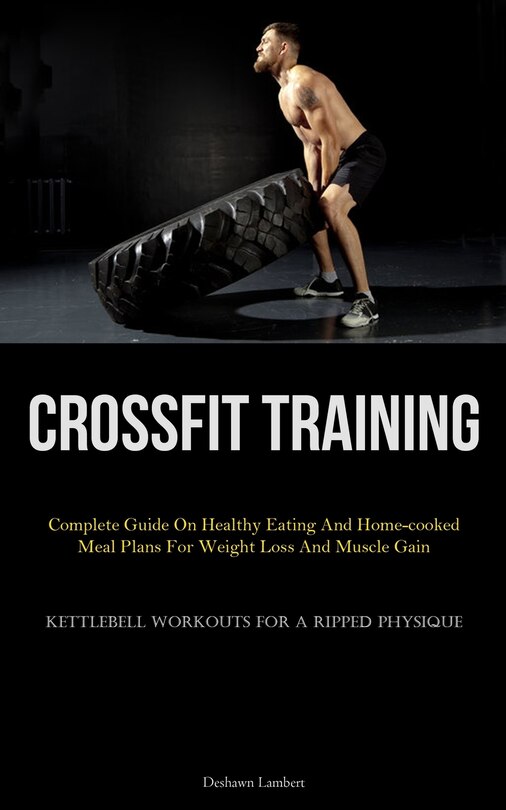 Crossfit Training: Complete Guide On Healthy Eating And Home-cooked Meal Plans For Weight Loss And Muscle Gain (Kettlebell Workouts For A Ripped Physique)