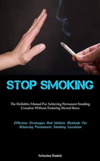 Stop Smoking: The Definitive Manual For Achieving Permanent Smoking Cessation Without Enduring Mental Stress (Effective Strategies And Holistic Methods For Achieving Permanent Smoking Cessation)