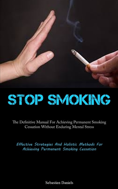 Stop Smoking: The Definitive Manual For Achieving Permanent Smoking Cessation Without Enduring Mental Stress (Effective Strategies And Holistic Methods For Achieving Permanent Smoking Cessation)