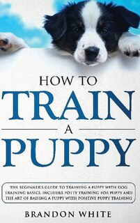 How To Train A Puppy: The Beginner's Guide To Training A Puppy With Dog Training Basics. Includes Potty Training For Pupp