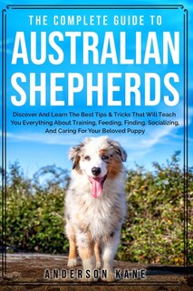 The Complete Guide To Australian Shepherds: Discover And Learn The Best Tips & Tricks That Will Teach You Everything About Training, Feeding, F