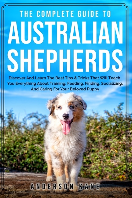 The Complete Guide To Australian Shepherds: Discover And Learn The Best Tips & Tricks That Will Teach You Everything About Training, Feeding, F
