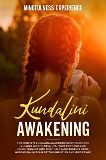 Kundalini Awakening: The Complete Kundalini Awakening Guide To Achieve A Higher Mindfulness, Heal Your Body And Gain Enl