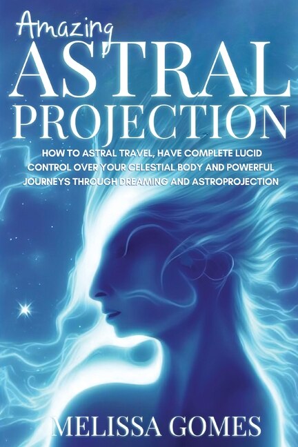 Amazing Astral Projection: How To Astral Travel, Have Complete Lucid Control Over Your Celestial Body And Powerful Journeys Through Dreaming and Astroprojection