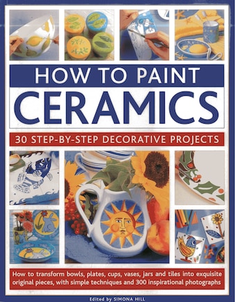 How To Paint Ceramics: 30 Step-By-Step Decorative Projects: How To Transform Bowls, Plates, Cups, Vases, Jars And Tiles Into Exquisite Original Pieces, With Simple Techniques And 300 Inspirational Photographs