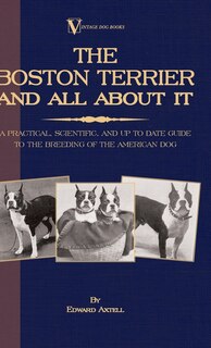 Front cover_The Boston Terrier And All About It - A Practical, Scientific, And Up To Date Guide To The Breeding Of The American Dog (A Vintage Dog Books Breed Classic)