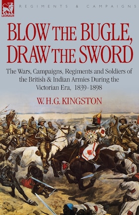 Blow the Bugle, Draw the Sword: The Wars, Campaigns, Regiments and Soldiers of the British & Indian Armies During the Victorian Era, 1839-1898