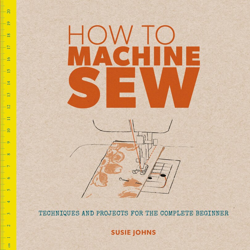 How to Machine Sew: Techniques and Projects for the Complete Beginner