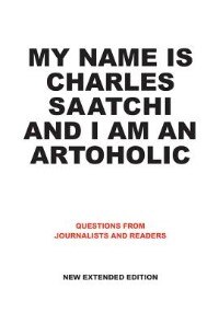 Front cover_My Name Is Charles Saatchi And I Am An Artoholic: Questions From Journalists And Readers, New Extended Edition