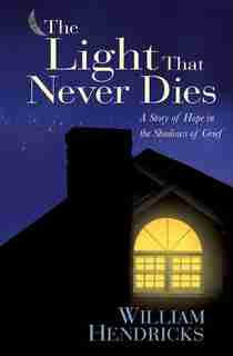 The Light That Never Dies: A Story of Hope in the Shadows of Grief by William Hendricks, William