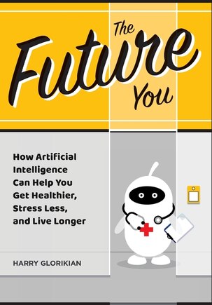 The Future You: How Artificial Intelligence Can Help You Get Healthier, Stress Less, and Live Longer: How Artificial Intelligence Can Help You Get Healthier, Stress Less, and Live Longer