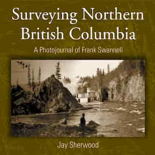 Surveying Northern British Columbia: A Photo Journal of Frank Swannell by Jay Sherwood