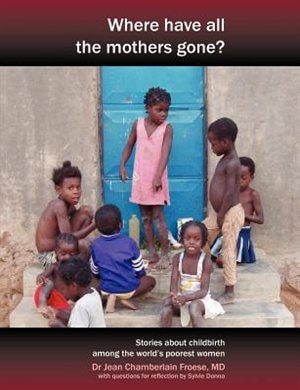 Front cover_Where Have All the Mothers Gone? Stories of Courage and Hope During Childbirth Among the World's Poorest Women