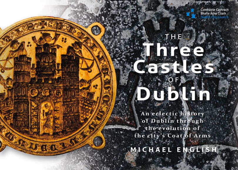 The Three Castles Of Dublin: An Eclectic History Of Dublin Through The Evolution Of The City's Coat Of Arms