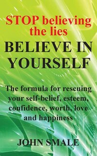 Stop Believing The Lies, Believe In Yourself: The Formula For Rescuing Your Self-belief, Esteem, Confidence, Worth, Love And Happiness