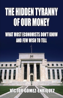 The Hidden Tyranny Of Our Money: What Most Economists Don't Know And Few Wish To Tell