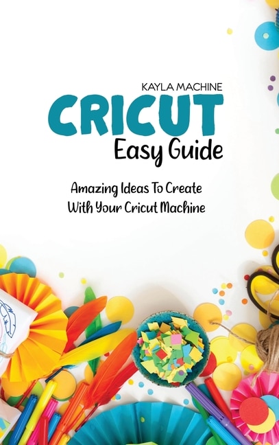 Cricut Easy Guide: Step By Step Beginners Guide To Start Practice Cricut