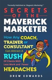 Secrets of The Maverick Marketer: How Any Coach, Trainer or Consultant can Attract A Rush Of Clients With Less Work and Fewer Headach