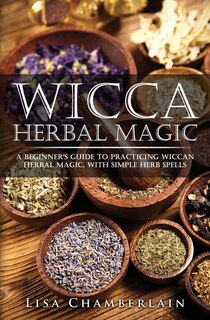 Wicca Herbal Magic: A Beginner's Guide To Practicing Wiccan Herbal Magic, With Simple Herb Spells