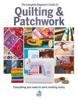 The Complete Beginner's Guide To Quilting & Patchwork: Everything You Need To Start Creating Today