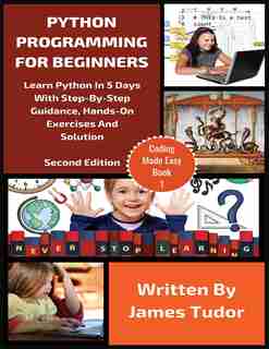 Python Programming For Beginners: Learn Python In 5 Days With Step-by-step Guidance, Hands-on Exercises And Solution by James Tudor
