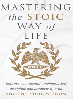 Mastering The Stoic Way Of Life: Improve Your Mental Toughness, Self-discipline, And Productivity With Ancient Stoic Wisdom