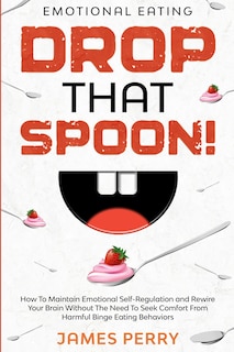 Emotional Eating: DROP THAT SPOON! - How To Maintain Emotional Self-Regulation and Rewire Your Brain Without The Need To Seek Comfort From Harmful Binge Eating Behaviors.