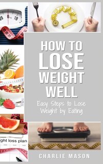 How To Lose Weight Well: Easy Steps To Lose: Eating Loose Weight Fast Loose Weight Fast For Women & Men: Easy Steps To Lose: