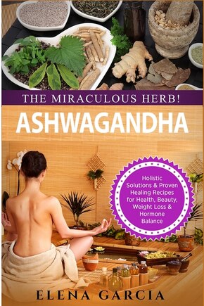 Ashwagandha - The Miraculous Herb!: Holistic Solutions & Proven Healing Recipes for Health, Beauty, Weight Loss & Hormone Balance