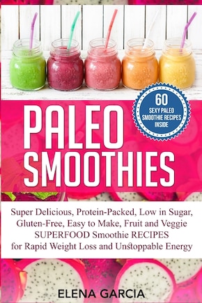 Paleo Smoothies: Super Delicious & Filling, Protein-Packed, Low in Sugar, Gluten-Free, Easy to Make, Fruit and Veggie Superfood Smoothie Recipes for Natural Weight Loss and Unstoppable Energy