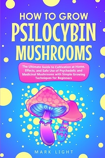 How To Grow Psilocybin Mushrooms: The Ultimate Guide To Cultivation At Home, Effects, And Safe Use Of Psychedelic And Medicinal Mushr