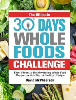 The Ultimate 30 Days Whole Foods Challenge: Easy, Vibrant & Mouthwatering Whole Food Recipes to Kick Start A Healthy Lifestyle