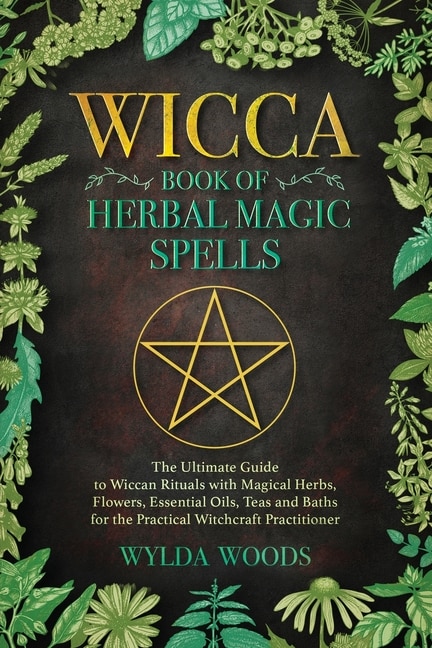 The Wicca Book Of Herbal Magic Spells: The Ultimate Guide To Wiccan Rituals With Magical Herbs, Flowers, Essential Oils, Teas And Baths Fo