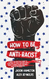 How To Be Anti-racist: A Simple And Practical Guide To Learn How To Treat Each Race With Dignity, Eliminate Racial Prejudi