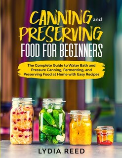 Canning And Preserving Food For Beginners: The Complete Guide To Pressure Canning And Water Bath, And Preserving