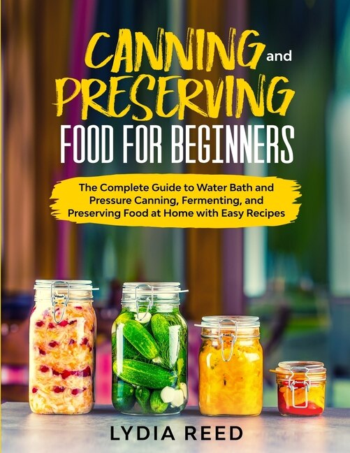 Canning And Preserving Food For Beginners: The Complete Guide To Pressure Canning And Water Bath, And Preserving