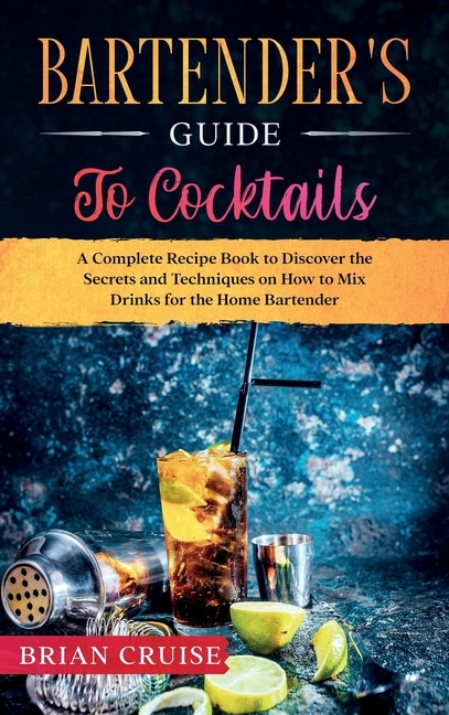 Bartender's Guide To Cocktails: A Complete Recipe Book To Discover The Secrets And Techniques On How To Mix Drinks For The Home Bar