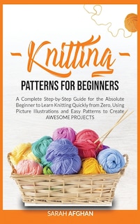 Knitting Patterns For Beginners: A Complete Step-by-step Guide For Absolute Beginners To Learn Knitting Quickly From Zero Using Pict