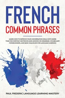 French Common Phrases: Learn How To Improve Your Conversation Skills With More Than 100 Everyday Sentences And Lessons On