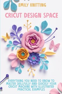 Cricut Design Space: Everything You Need To Know To Master Skillfully And Quickly Your Cricut Machine With Illustrated P