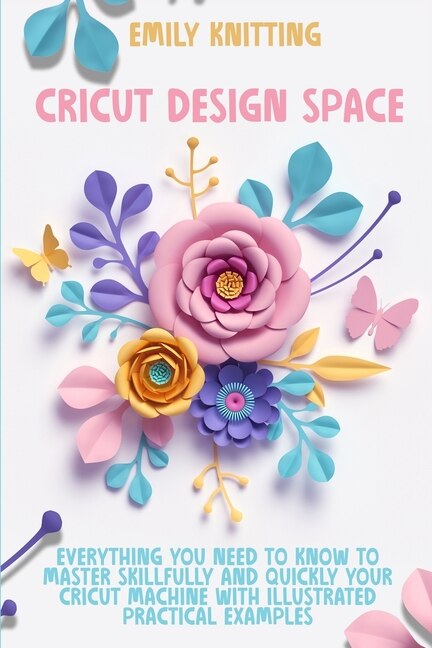 Cricut Design Space: Everything You Need To Know To Master Skillfully And Quickly Your Cricut Machine With Illustrated P