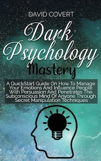 Dark Psychology Mastery: A Quickstart Guide On How To Manage Your Emotions And Influence People With Persuasion And Penetrat