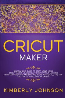 Cricut Maker: A Beginner's Guide To Start Using Your Cricut Maker. Learn How To Set Up Your Machine And Start Cre